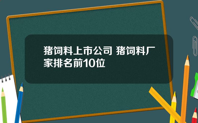 猪饲料上市公司 猪饲料厂家排名前10位